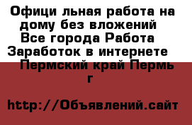 Официaльная работа на дому,без вложений - Все города Работа » Заработок в интернете   . Пермский край,Пермь г.